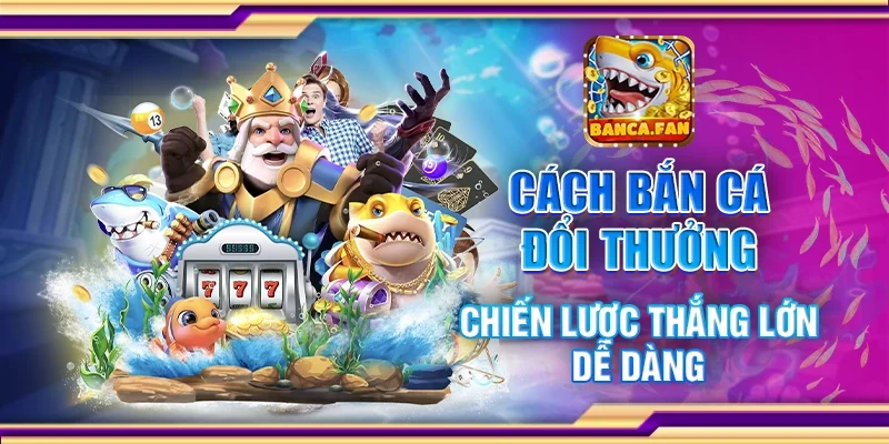 Cách bắn cá đổi thưởng - Chiến lược thắng lớn dễ dàng