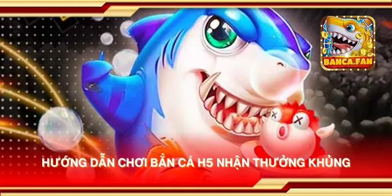 Hướng dẫn chơi bắn cá H5 nhận thưởng khủng